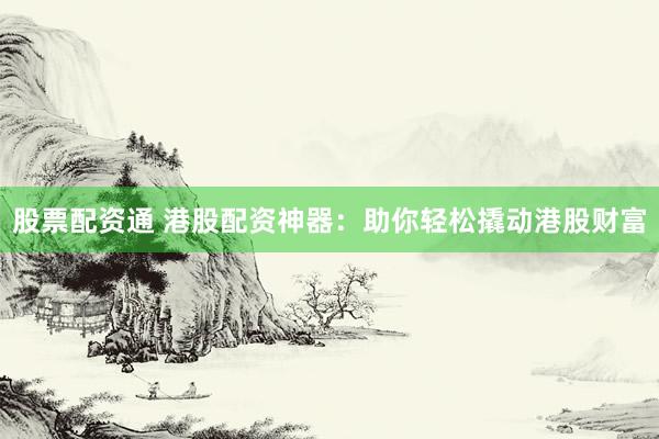 股票配资通 港股配资神器：助你轻松撬动港股财富