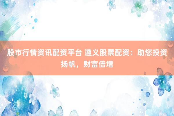 股市行情资讯配资平台 遵义股票配资：助您投资扬帆，财富倍增