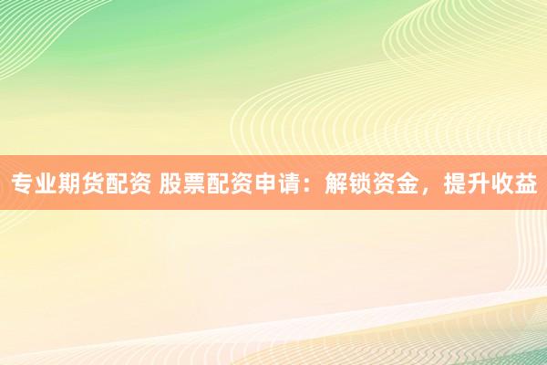 专业期货配资 股票配资申请：解锁资金，提升收益
