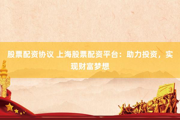 股票配资协议 上海股票配资平台：助力投资，实现财富梦想