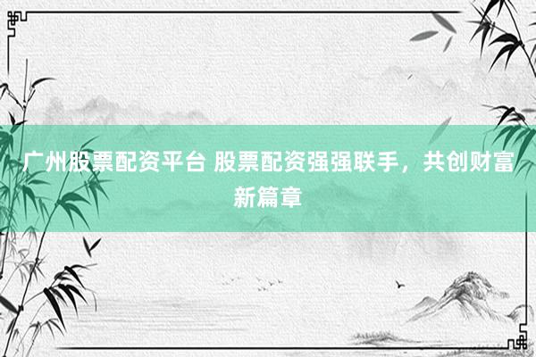 广州股票配资平台 股票配资强强联手，共创财富新篇章