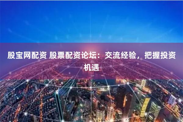 股宝网配资 股票配资论坛：交流经验，把握投资机遇