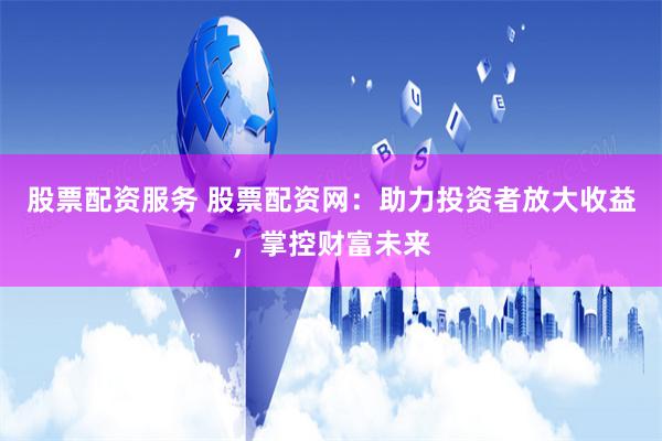 股票配资服务 股票配资网：助力投资者放大收益，掌控财富未来