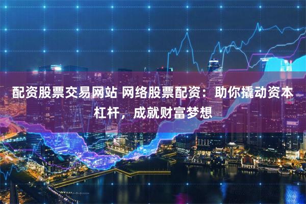 配资股票交易网站 网络股票配资：助你撬动资本杠杆，成就财富梦想