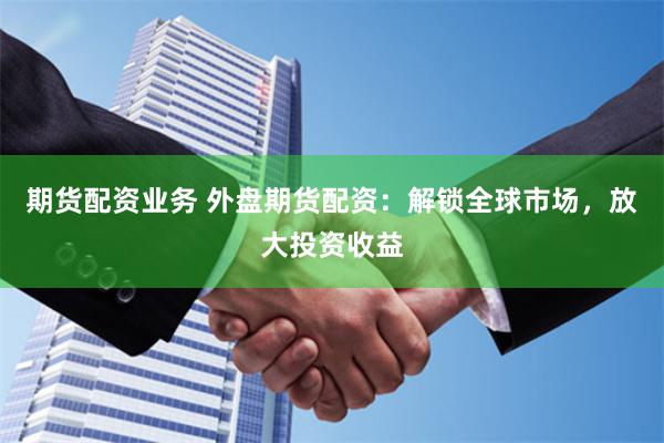 期货配资业务 外盘期货配资：解锁全球市场，放大投资收益