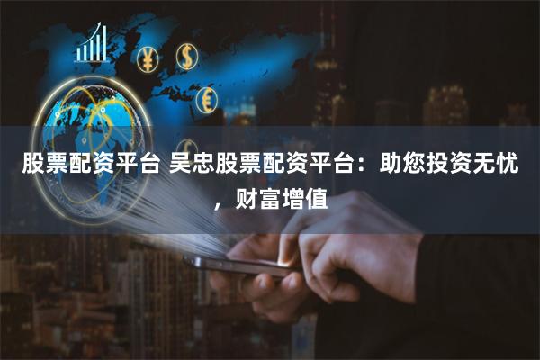 股票配资平台 吴忠股票配资平台：助您投资无忧，财富增值