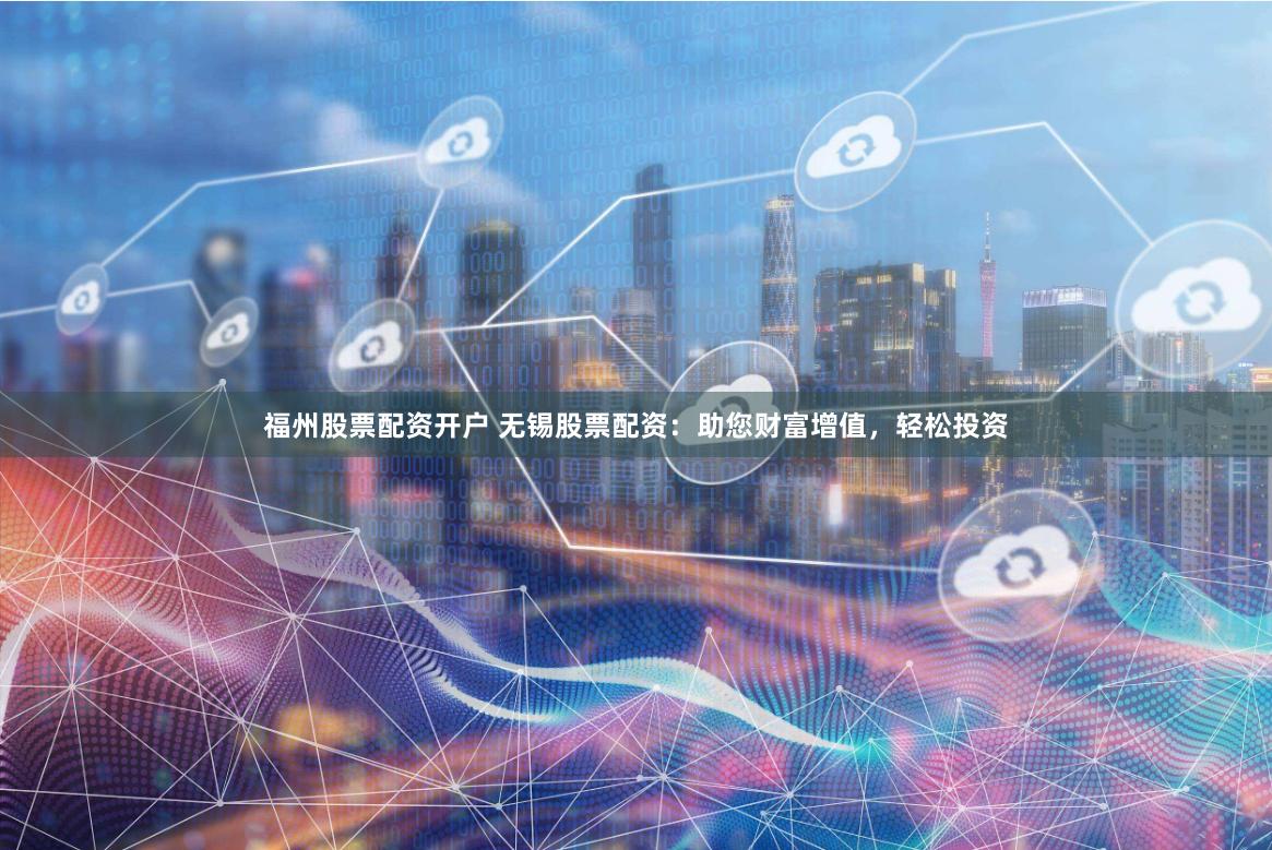 福州股票配资开户 无锡股票配资：助您财富增值，轻松投资