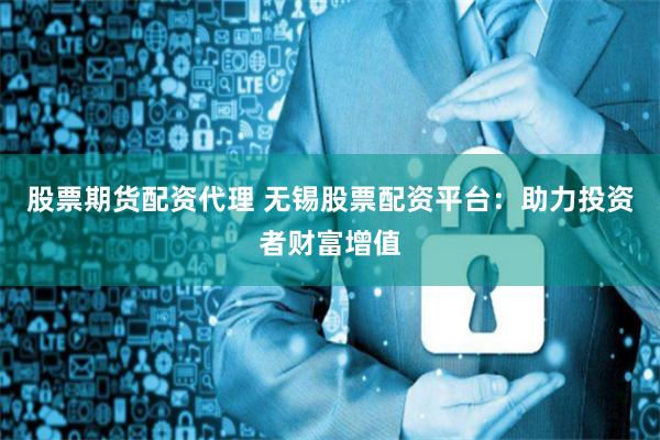 股票期货配资代理 无锡股票配资平台：助力投资者财富增值