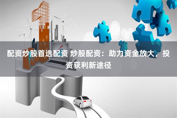 配资炒股首选配资 炒股配资：助力资金放大，投资获利新途径