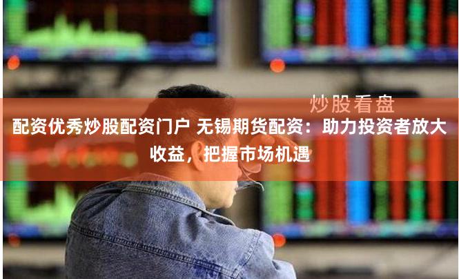 配资优秀炒股配资门户 无锡期货配资：助力投资者放大收益，把握市场机遇
