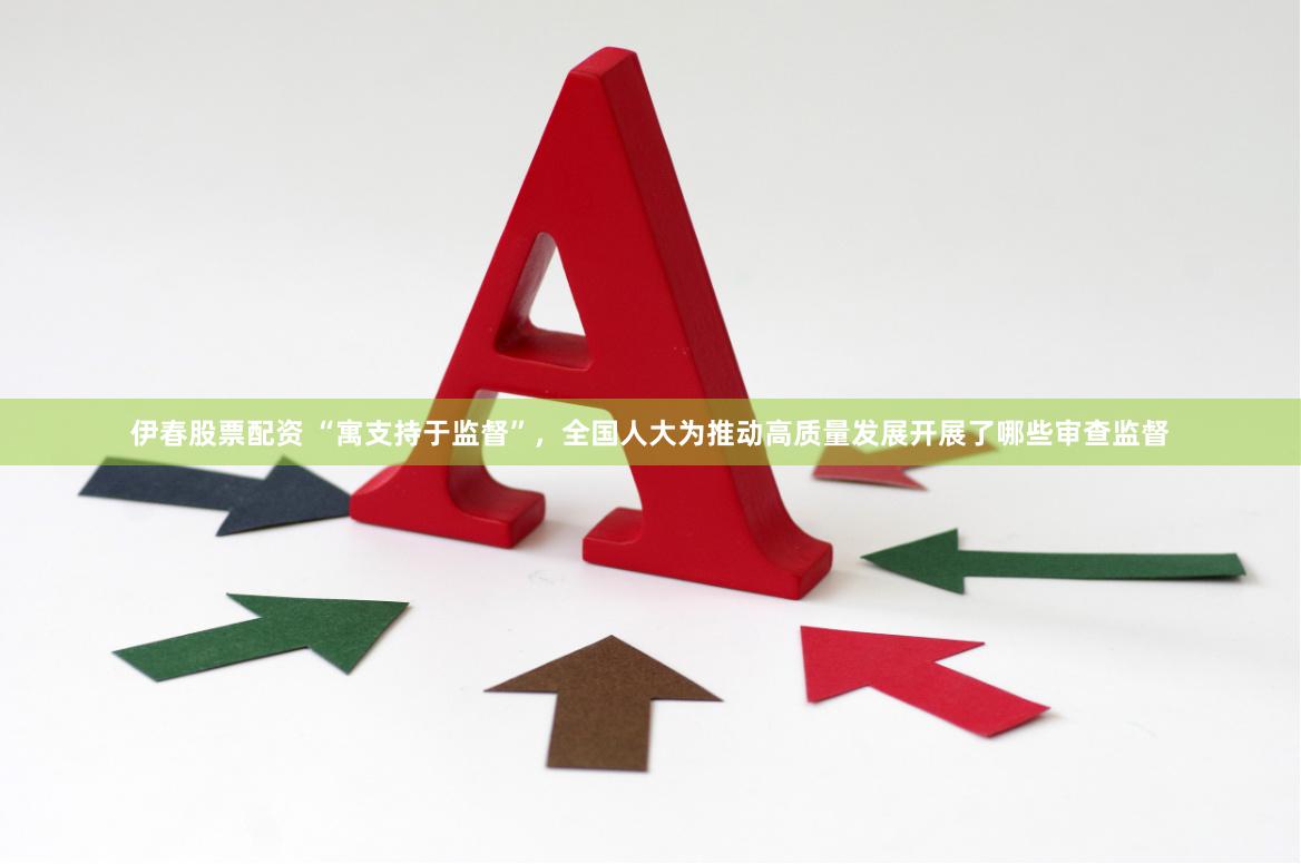 伊春股票配资 “寓支持于监督”，全国人大为推动高质量发展开展了哪些审查监督