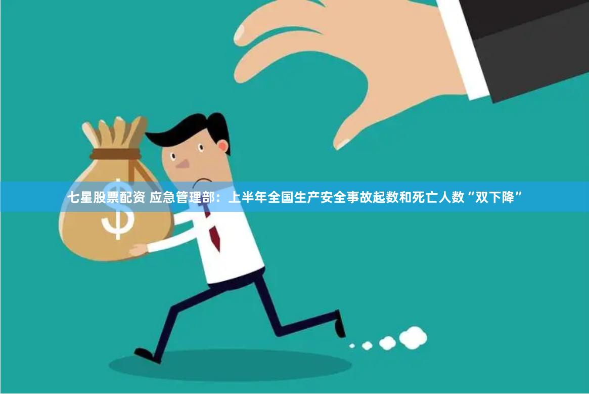 七星股票配资 应急管理部：上半年全国生产安全事故起数和死亡人数“双下降”