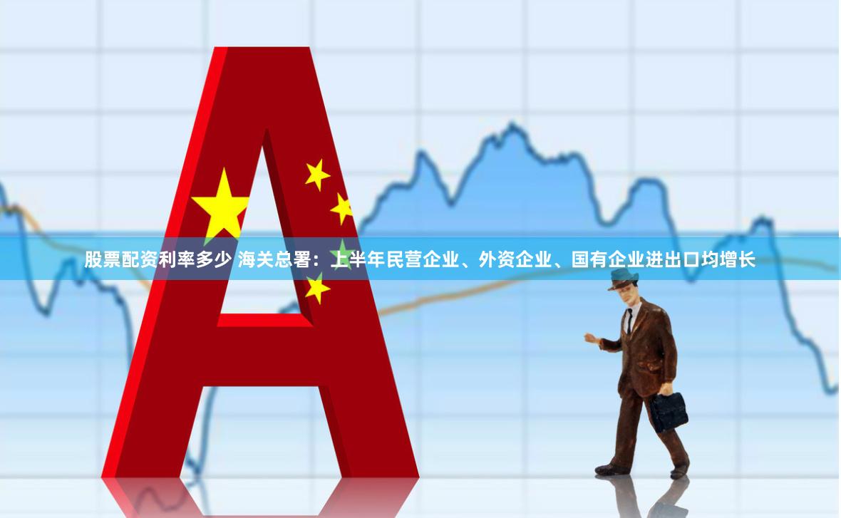 股票配资利率多少 海关总署：上半年民营企业、外资企业、国有企业进出口均增长