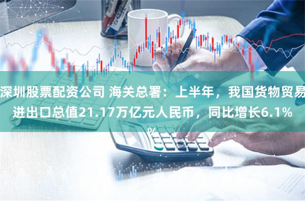 深圳股票配资公司 海关总署：上半年，我国货物贸易进出口总值21.17万亿元人民币，同比增长6.1%