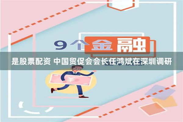 是股票配资 中国贸促会会长任鸿斌在深圳调研