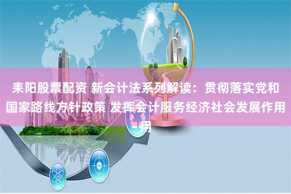 耒阳股票配资 新会计法系列解读：贯彻落实党和国家路线方针政策 发挥会计服务经济社会发展作用