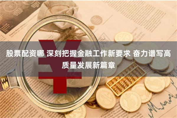 股票配资哪 深刻把握金融工作新要求 奋力谱写高质量发展新篇章