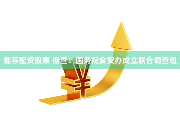 推荐配资股票 彻查！国务院食安办成立联合调查组