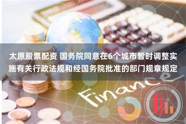 太原股票配资 国务院同意在6个城市暂时调整实施有关行政法规和经国务院批准的部门规章规定