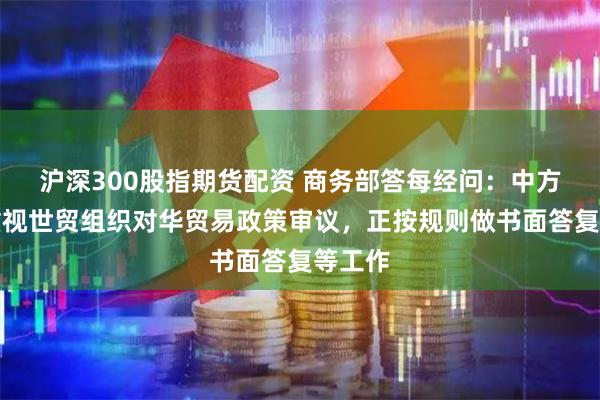 沪深300股指期货配资 商务部答每经问：中方高度重视世贸组织对华贸易政策审议，正按规则做书面答复等工作