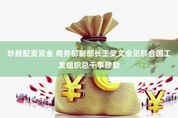 炒股配资资金 商务部副部长王受文会见联合国工发组织总干事穆勒