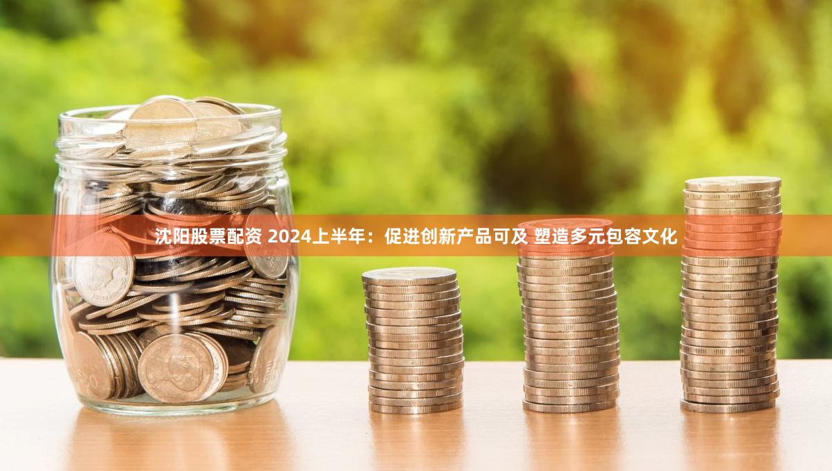沈阳股票配资 2024上半年：促进创新产品可及 塑造多元包容文化