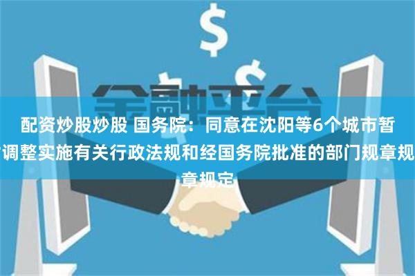配资炒股炒股 国务院：同意在沈阳等6个城市暂时调整实施有关行政法规和经国务院批准的部门规章规定