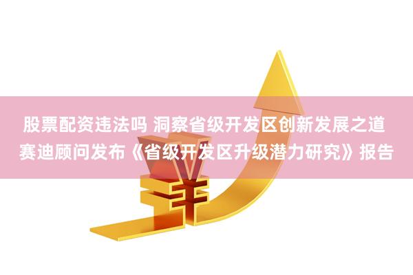 股票配资违法吗 洞察省级开发区创新发展之道 赛迪顾问发布《省级开发区升级潜力研究》报告