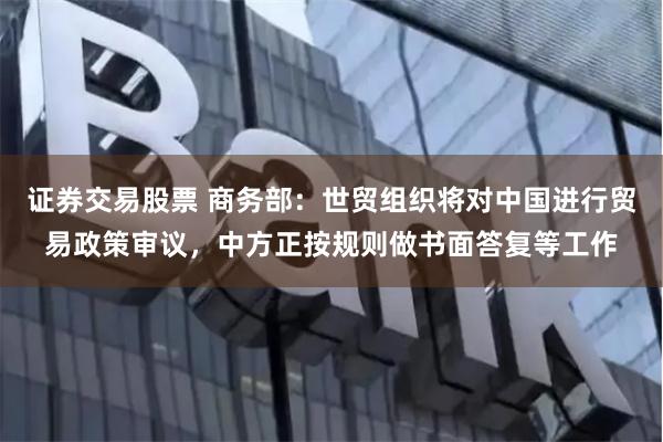证券交易股票 商务部：世贸组织将对中国进行贸易政策审议，中方正按规则做书面答复等工作