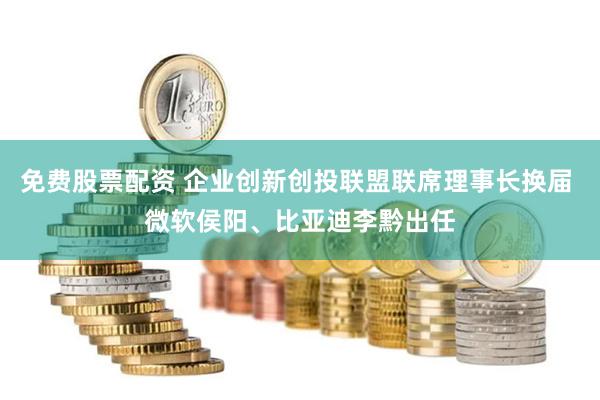 免费股票配资 企业创新创投联盟联席理事长换届 微软侯阳、比亚迪李黔出任