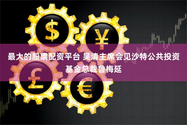 最大的股票配资平台 吴清主席会见沙特公共投资基金总裁鲁梅延