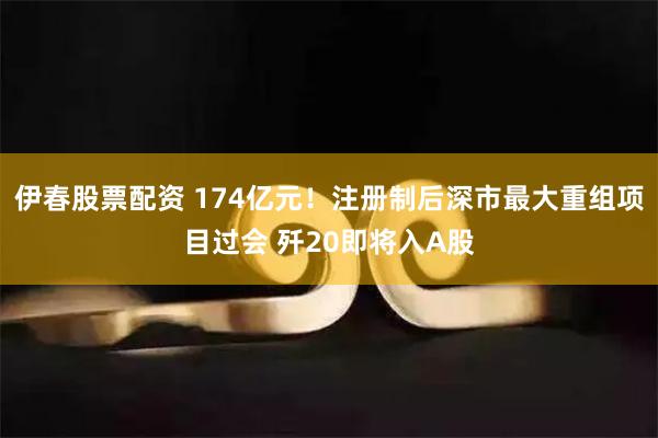 伊春股票配资 174亿元！注册制后深市最大重组项目过会 歼20即将入A股
