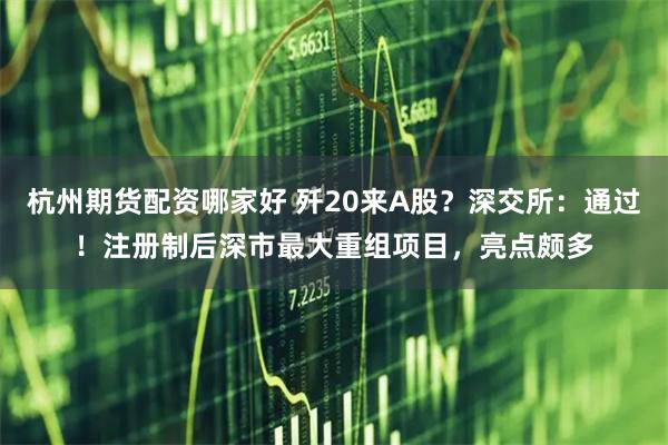 杭州期货配资哪家好 歼20来A股？深交所：通过！注册制后深市最大重组项目，亮点颇多