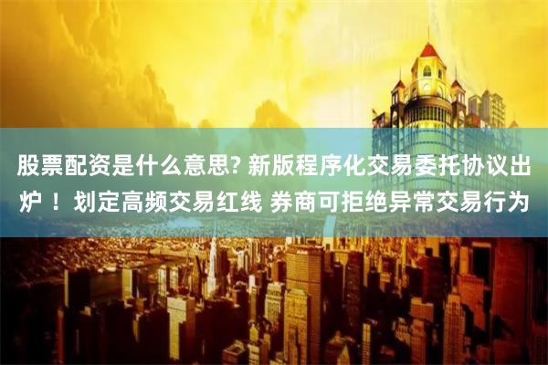 股票配资是什么意思? 新版程序化交易委托协议出炉 ！划定高频交易红线 券商可拒绝异常交易行为