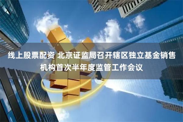 线上股票配资 北京证监局召开辖区独立基金销售机构首次半年度监管工作会议