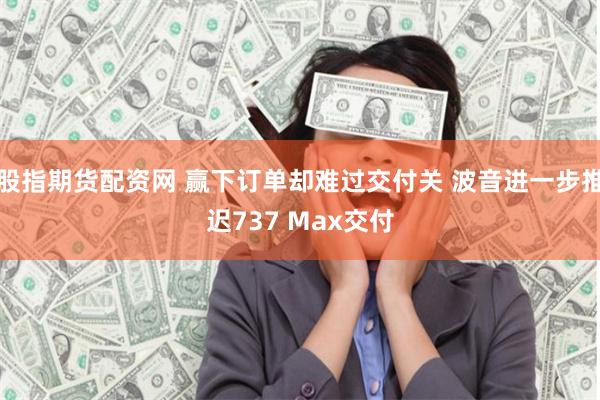股指期货配资网 赢下订单却难过交付关 波音进一步推迟737 Max交付
