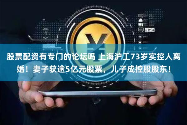 股票配资有专门的论坛吗 上海沪工73岁实控人离婚！妻子获逾5亿元股票，儿子成控股股东！
