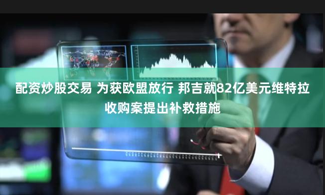 配资炒股交易 为获欧盟放行 邦吉就82亿美元维特拉收购案提出补救措施