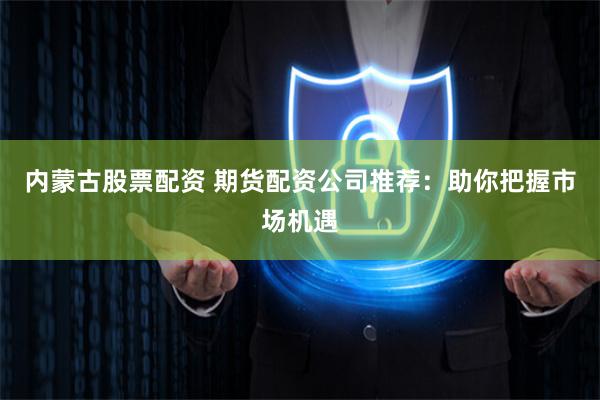 内蒙古股票配资 期货配资公司推荐:助你把握市场机遇