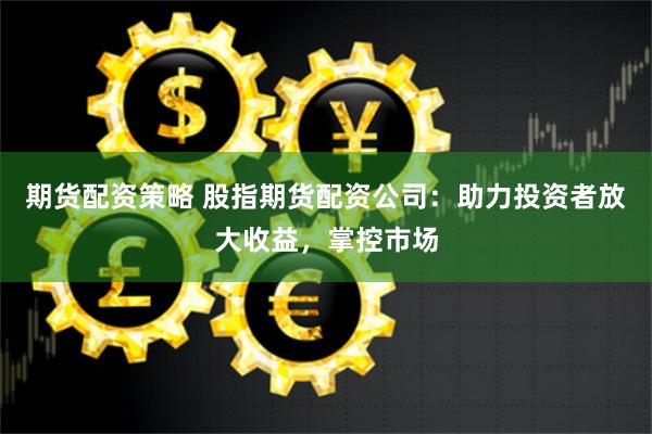 期货配资策略 股指期货配资公司:助力投资者放大收益,掌控市场