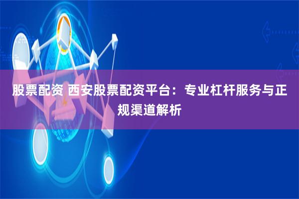 股票配资 西安股票配资平台：专业杠杆服务与正规渠道解析