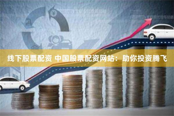 线下股票配资 中国股票配资网站：助你投资腾飞